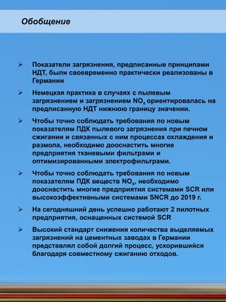 Обобщение
 Показатели загрязнения, предписанные принципами
НДТ, были своевременно практически реализованы в
Германии
 Немецкая практика в случаях с пылевым
загрязнением и загрязнением NOx ориентировалась на
предписанную НДТ нижнюю границу значении.
 Чтобы точно соблюдать требования по новым
показателям ПДК пылевого загрязнения при печном
сжигании и связанных с ним процессах охлаждения и
размола, необходимо дооснастить многие
предприятия тканевыми фильтрами и
оптимизированными электрофильтрами.
 Чтобы точно соблюдать требования по новым
показателям ПДК веществ NOx, необходимо
дооснастить многие предприятия системами SCR или
высокоэффективными системами SNCR до 2019 г.
 На сегодняшний день успешно работают 2 пилотных
предприятия, оснащенных системой SCR
 Высокий стандарт снижения количества выделяемых
загрязнений на цементных заводах в Германии
представлял собой долгий процесс, ускорившийся
благодаря совместному сжиганию отходов.
 