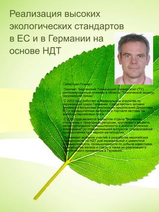 Реализация высоких
экологических стандартов
в ЕС и в Германии на
основе НДТ
Себастьян Пликерт
Окончил Берлинский Технический Университет (ТУ),
дипломированный инженер в области "Технической защиты
окружающей среды".
С 2002 года работает в Федеральном агентстве по
окружающей среде Германии. Среди прочего активно
занимался вопросами реализации предписаний Директивы
ЕС о промышленных выбросах и торговле квотами на
выбросы парниковых газов.
С 2005 года является экспертом отдела "Бережное
отношение к природным ресурсам, круговороту веществ,
металлургической промышленности и добыче полезных
ископаемых" со специализацией в отрасли сталелитейной
промышленности и черной металлургии.
Принимает активное участие в разработке европейских
справочников по НДТ для керамической и цементной
промышленности, промышленности по добыче известняка,
производства железа и стали, а также их реализации и
практического применения в Германии.
 