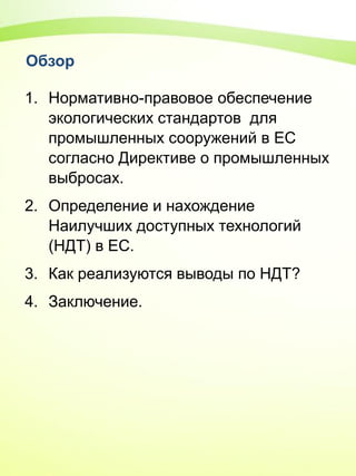 Обзор
1. Нормативно-правовое обеспечение
экологических стандартов для
промышленных сооружений в ЕС
согласно Директиве о промышленных
выбросах.
2. Определение и нахождение
Наилучших доступных технологий
(НДТ) в ЕС.
3. Как реализуются выводы по НДТ?
4. Заключение.
 