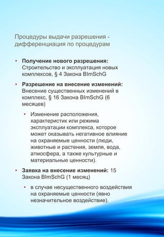 Процедуры выдачи разрешения -
дифференциация по процедурам
• Получение нового разрешения:
Строительство и эксплуатация новых
комплексов, § 4 Закона BImSchG
• Разрешение на внесение изменений:
Внесение существенных изменений в
комплекс, § 16 Закона BImSchG (6
месяцев)
• Изменение расположения,
характеристик или режима
эксплуатации комплекса, которое
может оказывать негативное влияние
на охраняемые ценности (люди,
животные и растения, земля, вода,
атмосфера, а также культурные и
материальные ценности).
• Заявка на внесение изменений: 15
Закона BImSchG (1 месяц)
• в случае несущественного воздействия
на охраняемые ценности (явно
незначительное воздействие).
 