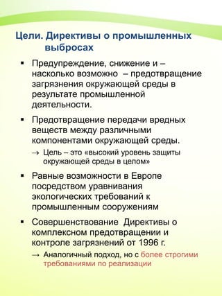 Цели. Директивы о промышленных
выбросах
 Предупреждение, снижение и –
насколько возможно – предотвращение
загрязнения окружающей среды в
результате промышленной
деятельности.
 Предотвращение передачи вредных
веществ между различными
компонентами окружающей среды.
 Цель – это «высокий уровень защиты
окружающей среды в целом»
 Равные возможности в Европе
посредством уравнивания
экологических требований к
промышленным сооружениям
 Совершенствование Директивы о
комплексном предотвращении и
контроле загрязнений от 1996 г.
→ Аналогичный подход, но с более строгими
требованиями по реализации
 