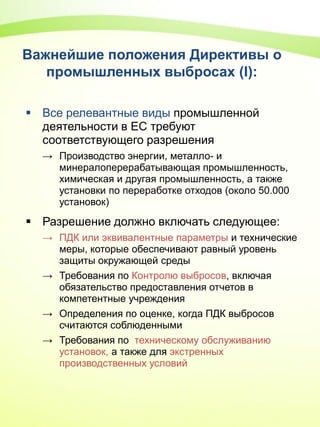 Важнейшие положения Директивы о
промышленных выбросах (I):
 Все релевантные виды промышленной
деятельности в ЕС требуют
соответствующего разрешения
→ Производство энергии, металло- и
минералоперерабатывающая промышленность,
химическая и другая промышленность, а также
установки по переработке отходов (около 50.000
установок)
 Разрешение должно включать следующее:
→ ПДК или эквивалентные параметры и технические
меры, которые обеспечивают равный уровень
защиты окружающей среды
→ Требования по Контролю выбросов, включая
обязательство предоставления отчетов в
компетентные учреждения
→ Определения по оценке, когда ПДК выбросов
считаются соблюденными
→ Требования по техническому обслуживанию
установок, а также для экстренных
производственных условий
 