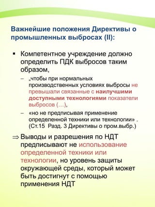 Важнейшие положения Директивы о
промышленных выбросах (II):
 Компетентное учреждение должно
определить ПДК выбросов таким
образом,
 „чтобы при нормальных
производственных условиях выбросы не
превышали связанные с наилучшими
доступными технологиями показатели
выбросов (…),
 «но не предписывая применение
определенной техники или технологии» .
(Ст.15 Разд. 3 Директивы о пром.выбр.)
 Выводы и разрешения по НДТ
предписывают не использование
определенной техники или
технологии, но уровень защиты
окружающей среды, который может
быть достигнут с помощью
применения НДТ
 