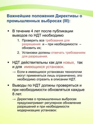Важнейшие положения Директивы о
промышленных выбросах (III):
 В течение 4 лет после публикации
выводов по НДТ необходимо
1. Проверить все трeбования для
разрешения и – при необходимости –
обновить их;
2. Установки должны отвечать требованиям
для разрешения.
 НДТ действительны как для новых, так
и для имеющихся установок.
→ Если в имеющихся установках технологии
могут применяться лишь ограниченно, это
необходимо отразить в описании НДТ.
 Выводы по НДТ должны проверяться и
при необходимости обновляться каждые
8 лет.
→ Директива о промышленных выбросах
предусматривает регулярное обновление
разрешений и при необходимости
модернизацию установок:
 