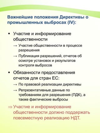 Важнейшие положения Директивы о
промышленных выбросах (IV):
 Участие и информирование
общественности
→ Участие общественности в процессе
разрешения
→ Публикация разрешений, отчетов об
осмотре установок и результатов
контроля выбросов
 Обязанности предоставления
отчетов для стран ЕС:
→ По правовой реализации директивы
→ Репрезентативные данные по
требованиям для разрешения (ПДК), а
также фактические выбросы
 Участие и информирование
общественности должно поддержать
повсеместную реализацию НДТ.
 