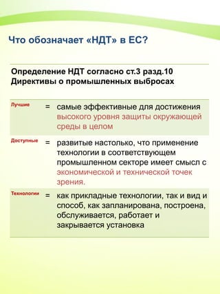 Что обозначает «НДТ» в ЕС?
Определение НДТ согласно ст.3 разд.10
Директивы о промышленных выбросах
Лучшие
= самые эффективные для достижения
высoкого уровня защиты окружающей
среды в целом
Доступные
= развитые настолько, что применение
технологии в соответствующем
промышленном секторе имеет смысл с
экономической и технической точек
зрения.
Технологии
= как прикладные технологии, так и вид и
способ, как запланирована, построена,
обслуживается, работает и
закрывается установка
 
