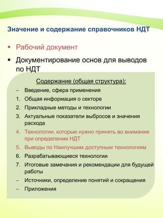 Значение и содержание справочников НДТ
 Рабочий документ
 Документирование основ для выводов
по НДТ
Содержание (общая структура):
 Введение, сфера применения
1. Общая информация о секторе
2. Прикладные методы и технологии
3. Актуальные показатели выбросов и значения
расхода
4. Технологии, которые нужно принять во внимание
при определении НДТ
5. Выводы по Наилучшим доступным технологиям
6. Разрабатывающиеся технологии
7. Итоговые замечания и рекомендации для будущей
работы
 Источники, определение понятий и сокращения
 Приложения
 