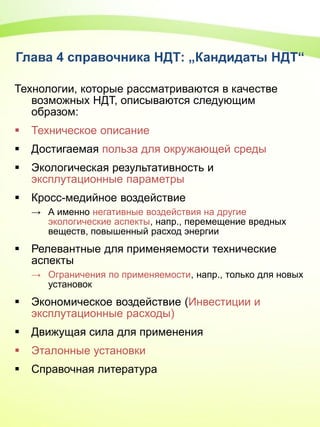 Глава 4 справочника НДТ: „Кандидаты НДТ“
Технологии, которые рассматриваются в качестве
возможных НДТ, описываются следующим
образом:
 Техническое описание
 Достигаемая польза для окружающей среды
 Экологическая результативность и
эксплутационные параметры
 Кросс-медийное воздействие
→ А именно негативные воздействия на другие
экологические аспекты, напр., перемещение вредных
веществ, повышенный расход энергии
 Релевантные для применяемости технические
аспекты
→ Ограничения по применяемости, напр., только для новых
установок
 Экономическое воздействие (Инвестиции и
эксплутационные расходы)
 Движущая сила для применения
 Эталонные установки
 Справочная литература
 