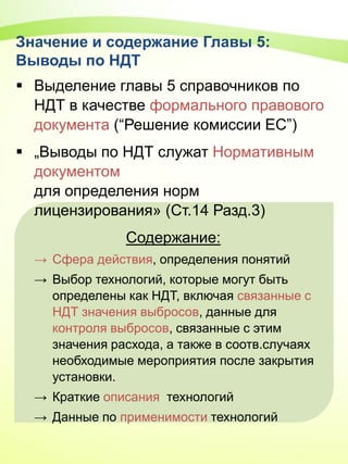 Значение и содержание Главы 5:
Выводы по НДТ
 Выделение главы 5 справочников по
НДТ в качестве формального правового
документа (“Решение комиссии ЕС”)
 „Выводы по НДТ служат Нормативным
документом
для определения норм
лицензирования» (Ст.14 Разд.3)
Содержание:
→ Сфера действия, определения понятий
→ Выбор технологий, которые могут быть
определены как НДТ, включая связанные с
НДТ значения выбросов, данные для
контроля выбросов, связанные с этим
значения расхода, а также в соотв.случаях
необходимые мероприятия после закрытия
установки.
→ Краткие описания технологий
→ Данные по применимости технологий
 
