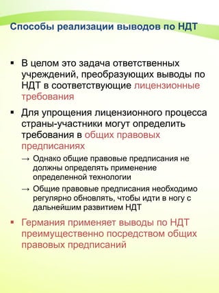Способы реализации выводов по НДТ
 В целом это задача ответственных
учреждений, преобразующих выводы по
НДТ в соответствующие лицензионные
требования
 Для упрощения лицензионного процесса
страны-участники могут определить
требования в общих правовых
предписаниях
→ Однако общие правовые предписания не
должны определять применение
определенной технологии
→ Общие правовые предписания необходимо
регулярно обновлять, чтобы идти в ногу с
дальнейшим развитием НДТ
 Германия применяет выводы по НДТ
преимущественно посредством общих
правовых предписаний
 