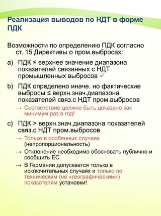 Реализация выводов по НДТ в форме
ПДК
Возможности по определению ПДК согласно
ст. 15 Директивы о пром.выбросах:
a) ПДК ≤ верхнее значение диапазона
показателей связанных с НДТ
промышленных выбросов 
b) ПДК определено иначе, но фактические
выбросы ≤ верхн.знач.диапазона
показателей связ.с НДТ пром.выбросов
→ Соответствие должно быть доказано как
минимум раз в год!
c) ПДК > верхн.знач.диапазона показателей
связ.с НДТ пром.выбросов
→ Только в особенных случаях
(непропорциональность)
→ Отклонение необходимо обосновать публично и
сообщить ЕС
→ В Германии допускается только в
исключительных случаях и только по
техническим (не «географическим»)
показателям установки!
 