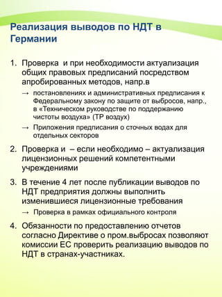 Реализация выводов по НДТ в
Германии
1. Проверка и при необходимости актуализация
общих правовых предписаний посредством
апробированных методов, напр.в
→ постановлениях и административных предписания к
Федеральному закону по защите от выбросов, напр.,
в «Техническом руководстве по поддержанию
чистоты воздуха» (ТР воздух)
→ Приложения предписания о сточных водах для
отдельных секторов
2. Проверка и – если необходимо – актуализация
лицензионных решений компетентными
учреждениями
3. В течение 4 лет после публикации выводов по
НДТ предприятия должны выполнить
изменившиеся лицензионные требования
→ Проверка в рамках официального контроля
4. Обязанности по предоставлению отчетов
согласно Директиве о пром.выбросах позволяют
комиссии ЕС проверить реализацию выводов по
НДТ в странах-участниках.
 