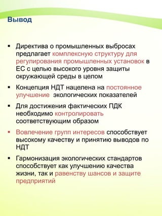 Вывод
 Директива о промышленных выбросах
предлагает комплексную структуру для
регулирования промышленных установок в
ЕС с целью высокого уровня защиты
окружающей среды в целом
 Концепция НДТ нацелена на постоянное
улучшение экологических показателей
 Для достижения фактических ПДК
необходимо контролировать
соответствующим образом
 Вовлечение групп интересов способствует
высокому качеству и принятию выводов по
НДТ
 Гармонизация экологических стандартов
способствует как улучшению качества
жизни, так и равенству шансов и защите
предприятий
 
