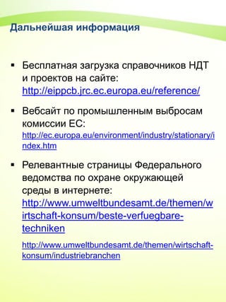 Дальнейшая информация
 Бесплатная загрузка справочников НДТ
и проектов на сайте:
http://eippcb.jrc.ec.europa.eu/reference/
 Вебсайт по промышленным выбросам
комиссии ЕС:
http://ec.europa.eu/environment/industry/stationary/i
ndex.htm
 Релевантные страницы Федерального
ведомства по охране окружающей
среды в интернете:
http://www.umweltbundesamt.de/themen/w
irtschaft-konsum/beste-verfuegbare-
techniken
http://www.umweltbundesamt.de/themen/wirtschaft-
konsum/industriebranchen
 