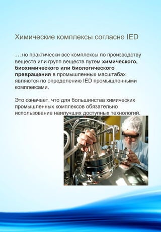 Химические комплексы согласно IED
…но практически все комплексы по производству
веществ или групп веществ путем химического,
биохимического или биологического
превращения в промышленных масштабах
являются по определению IED промышленными
комплексами.
Это означает, что для большинства химических
промышленных комплексов обязательно
использование наилучших доступных технологий.
 