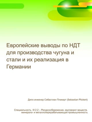 Европейские выводы по НДТ
для производства чугуна и
стали и их реализация в
Германии
Дипл.инженер Себастиан Пликерт (Sebastian Plickert)
Специальность III 2.2 – Ресурсосбережение, круговорот веществ,
минерало- и металлоперерабатывающая промышленность
 