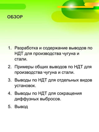 ОБЗОР
1. Разработка и содержание выводов по
НДТ для производства чугуна и
стали.
2. Примеры общих выводов по НДТ для
производства чугуна и стали.
3. Выводы по НДТ для отдельных видов
установок.
4. Выводы по НДТ для сокращения
диффузных выбросов.
5. Вывод
 
