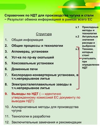 Справочник по НДТ для производства чугуна и стали
− Результат обмена информацией в рамках всего ЕС
Структура
1. Общая информация
2. Общие процессы и технологии
3. Агломерац. установки
4. Уст-ка по пр-ву окатышей
5. Коксовальные установки
6. Доменные печи
7. Кислородно-конвертерные установки, в
т.ч.непрерывное литье
8. Электросталеплавильные заводы в
т.ч.непрерывное литье
9. Выводы по НДТ (→ идентично
утвержденному комиссией ЕС документу по
выводам НДТ)
10. Альтернативные методы для производства
чугуна
11. Технологии в разработке
12. Заключительные замечания и рекомендации
x.1 Прикладные
методы и
технологии
x.2 Актуальные
значения
расхода и
выбросов
x.3 Tехники,
которые
стоит
учитывать
при
определении
НДТ
 