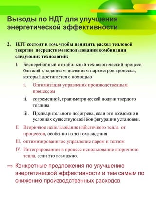 Выводы по НДТ для улучшения
энергетической эффективности
2. НДТ состоит в том, чтобы понизить расход тепловой
энергии посредством использования комбинации
следующих технологий:
I. Бесперебойный и стабильный технологический процесс,
близкий к заданным значениям параметров процесса,
который достигается с помощью
i. Оптимизации управления производственным
процессом
ii. современной, гравиметрической подачи твердого
топлива
iii. Предварительного подогрева, если это возможно в
условиях существующей конфигурации установки.
II. Вторичное использование избыточного тепла от
процессов, особенно из зон охлаждения
III. оптимизированнное управление паром и теплом
IV. Интегрированное в процесс использование вторичного
тепла, если это возможно.
 Конкретные предложения по улучшению
энергетической эффективности и тем самым по
снижению производственных расходов
 