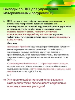 Выводы по НДТ для управления
материальными ресурсами (I)
6. НДТ состоит в том, чтобы оптимизировать менеджмент и
управление внутренними потоками вещества для
предотвращения загрязнений окружающей среды и ухудшения
ее состояния, чтобы позаботиться о соответствующем
качестве исходного сырья, обеспечить вторичное
использование или переработку материалов, улучшить
эффективность технологического процесса и оптимизировать
выход металла.
Описание
Надлежащее хранение и надлежащая транспортировка исходного
сырья и производственных отходов может способствовать
минимизации пыльных выбросов в воздух от складов и
транспортеров, включая перегрузочные пункты, и предотвратить
загрязнение почвы, грунтовых вод и сточных вод (смотри также
НДТ 11).
Соответствующий менеджмент (…) производственных отходов,
включая отходы из других установок и секторов, обеспечивает
максимально возможное внутреннее и/или внешнее использования
сырья (смотри также НДТ 8, 9 и 10).
(…)
 Улучшение эффективности использования
материалов также обеспечивает сокращение
производственных расходов!
 