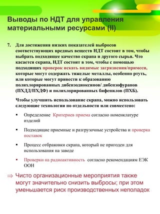 Выводы по НДТ для управления
материальными ресурсами (II)
7. Для достижения низких показателей выбросов
соответствующих вредных веществ НДТ состоит в том, чтобы
выбрать подходящее качество скрапа и другого сырья. Что
касается скрапа, НДТ состоит в том, чтобы с помощью
подходящих проверок искать видимые загрязнения/примеси,
которые могут содержать тяжелые металлы, особенно ртуть,
или которые могут привести к образованию
полихлорированных дибензодиоксинов/ дибензофуранов
(ПХДД/ПХДФ) и полихлорированных бифенилов (ПХБ).
Чтобы улучшить использование скрапа, можно использовать
следующие технологии по отдельности или совместено:
 Определение Критериев приема согласно номенклатуре
изделий
 Подходящие приемные и разгрузочные устройства и проверка
поставок
 Процесс отбраковки скрапа, который не пригоден для
использования на заводе
 Проверки на радиоактивность согласно рекомендациям ЕЭК
ООН
 Чисто организационные мероприятия также
могут значительно снизить выбросы; при этом
уменьшается риск производственных неполадок
 
