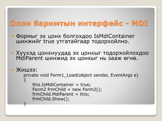 Олон баримтын интерфейс - MDI
 Формыг эх цонх болгохдоо IsMdiContainer
шинжийг true утгатайгаар тодорхойлно.
 Хүүхэд цонхнуудад эх цонхыг тодорхойлохдоо
MdiParent шинжид эх цонхыг нь зааж өгнө.
 Жишээ:
private void Form1_Load(object sender, EventArgs e)
{
this.IsMdiContainer = true;
Form2 frmChild = new Form2();
frmChild.MdiParent = this;
frmChild.Show();
}
 