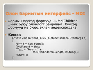 Олон баримтын интерфейс - MDI
 Формын хүүхэд формууд нь MdiChildren
шинж буюу олонлогт байрлана. Хүүхэд
формууд нь 0-ээс эхлэн индекслэгдэнэ.
 Жишээ:
private void button1_Click_1(object sender, EventArgs e)
{
Form f = new Form();
f.MdiParent = this;
f.Text = "Form - " +
this.MdiChildren.Length.ToString();
f.Show();
}
 