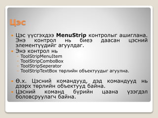 Цэс
 Цэс үүсгэхдээ MenuStrip контролыг ашиглана.
Энэ контрол нь биеэ даасан цэсний
элементүүдийг агуулдаг.
 Энэ контрол нь
◦ ToolStripMenuItem
◦ ToolStripComboBox
◦ ToolStripSeperator
◦ ToolStripTextBox төрлийн объектуудыг агуулна.
 Ө.х. Цэсний командууд, дэд командууд нь
дээрх төрлийн объектууд байна.
 Цэсний команд бүрийн цаана үзэгдэл
боловсруулагч байна.
 