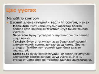 Цэс үүсгэх
MenuStrip контрол
 Цэсний элементүүдийн төрлийг сонгон, нэмэх
◦ MenuItem буюу командуудыг харагдаж байгаа
байдал дээр командын текстийг шууд бичих замаар
үүсгэнэ.
◦ Seperator буюу тусгаарлагч шугамыг сонгох замаар
шууд нэмнэ.
◦ TextBox буюу утга хүлээн авах боломжтой цэсний
элементүүдийг сонгох замаар шууд нэмнэ. Энэ нь
стандарт TextBox контролтой адил биеэ даасан
гишүүдтэй.
◦ ComboBox буюу элементүүдийн олонлогийг агуулах
элементийг сонгох замаар шууд үүсгэнэ. Энэ нь
стандарт ComboBox контролтой адилаар ашиглагдана.
 