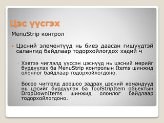 Цэс үүсгэх
MenuStrip контрол
 Цэсний элементүүд нь биеэ даасан гишүүдтэй
салангид байдлаар тодорхойлогдох хэдий ч
◦ Хэвтээ чиглэлд үүссэн цэснүүд нь цэсний мөрийг
бүрдүүлэх ба MenuStrip контролын Items шинжид
олонлог байдлаар тодорхойлогдоно.
◦ Босоо чиглэлд доошоо задрах цэсний командууд
нь цэсийг бүрдүүлэх ба ToolStripItem объектын
DropDownItems шинжид олонлог байдлаар
тодорхойлогдоно.
 
