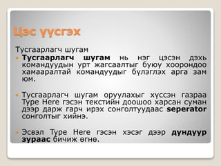 Цэс үүсгэх
Тусгаарлагч шугам
 Тусгаарлагч шугам нь нэг цэсэн дэхь
командуудын урт жагсаалтыг буюу хоорондоо
хамааралтай командуудыг бүлэглэх арга зам
юм.
 Тусгаарлагч шугам оруулахыг хүссэн газраа
Type Here гэсэн текстийн доошоо харсан суман
дээр дарж гарч ирэх сонголтуудаас seperator
сонголтыг хийнэ.
 Эсвэл Type Here гэсэн хэсэг дээр дундуур
зураас бичиж өгнө.
 