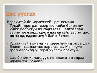 Цэс үүсгэх
Идэвхитэй ба идэвхигүй цэс, команд
 Тухайн програм дээр юу хийж болох юу
хийж болохгүй вэ гэдгээсээ шалтгаалан
зарим команд, цэс идэвхитэй, зарим цэс
команд идэвхигүй байж болно.
 Идэвхигүй команд нь хэрэглэгчид харагдах
боловч сааралтаж харагдана. Мөн түүн
дээр дарахад үйлдэл хүлээж авахгүй.
 Цэс болон командууд нь анхны утгаараа
идэвхитэй байдаг.
 