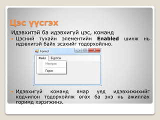 Цэс үүсгэх
Идэвхитэй ба идэвхигүй цэс, команд
 Цэсний тухайн элементийн Enabled шинж нь
идэвхитэй байх эсэхийг тодорхойлно.
 Идэвхигүй команд ямар үед идэвхижихийг
кодчилон тодорхойлж өгөх ба энэ нь ажиллах
горимд хэрэгжинэ.
 