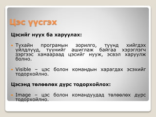 Цэс үүсгэх
Цэсийг нуух ба харуулах:
 Тухайн програмын зорилго, түүнд хийгдэх
үйлдлүүд, түүнийг ашиглаж байгаа хэрэглэгч
зэргээс хамаараад цэсийг нууж, эсвэл харуулж
болно.
 Visible – цэс болон командын харагдах эсэхийг
тодорхойлно.
Цэсэнд төлөөлөх дүрс тодорхойлох:
 Image – цэс болон командуудад төлөөлөх дүрс
тодорхойлно.
 