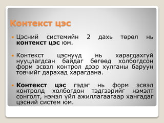 Контекст цэс
 Цэсний системийн 2 дахь төрөл нь
контекст цэс юм.
 Контекст цэснүүд нь харагдахгүй
нууцлагдсан байдаг бөгөөд холбогдсон
форм эсвэл контрол дээр хулганы баруун
товчийг дарахад харагдана.
 Контекст цэс гэдэг нь форм эсвэл
контролд холбогдон тэдгээрийг нэмэлт
сонголт, нэмэл үйл ажиллагаагаар хангадаг
цэсний систем юм.
 