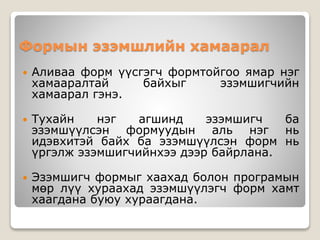 Формын эзэмшлийн хамаарал
 Аливаа форм үүсгэгч формтойгоо ямар нэг
хамааралтай байхыг эзэмшигчийн
хамаарал гэнэ.
 Тухайн нэг агшинд эзэмшигч ба
эзэмшүүлсэн формуудын аль нэг нь
идэвхитэй байх ба эзэмшүүлсэн форм нь
үргэлж эзэмшигчийнхээ дээр байрлана.
 Эзэмшигч формыг хаахад болон програмын
мөр лүү хураахад эзэмшүүлэгч форм хамт
хаагдана буюу хураагдана.
 