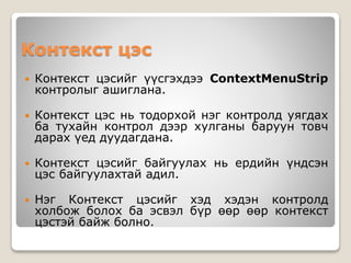 Контекст цэс
 Контекст цэсийг үүсгэхдээ ContextMenuStrip
контролыг ашиглана.
 Контекст цэс нь тодорхой нэг контролд уягдах
ба тухайн контрол дээр хулганы баруун товч
дарах үед дуудагдана.
 Контекст цэсийг байгуулах нь ердийн үндсэн
цэс байгуулахтай адил.
 Нэг Контекст цэсийг хэд хэдэн контролд
холбож болох ба эсвэл бүр өөр өөр контекст
цэстэй байж болно.
 