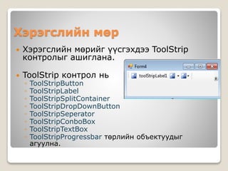 Хэрэгслийн мөр
 Хэрэгслийн мөрийг үүсгэхдээ ToolStrip
контролыг ашиглана.
 ToolStrip контрол нь
◦ ToolStripButton
◦ ToolStripLabel
◦ ToolStripSplitContainer
◦ ToolStripDropDownButton
◦ ToolStripSeperator
◦ ToolStripConboBox
◦ ToolStripTextBox
◦ ToolStripProgressbar төрлийн объектуудыг
агуулна.
 
