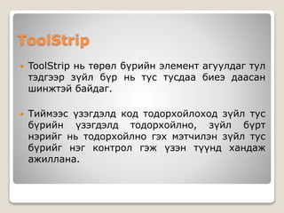 ToolStrip
 ToolStrip нь төрөл бүрийн элемент агуулдаг тул
тэдгээр зүйл бүр нь тус тусдаа биеэ даасан
шинжтэй байдаг.
 Тиймээс үзэгдэлд код тодорхойлоход зүйл тус
бүрийн үзэгдэлд тодорхойлно, зүйл бүрт
нэрийг нь тодорхойлно гэх мэтчилэн зүйл тус
бүрийг нэг контрол гэж үзэн түүнд хандаж
ажиллана.
 