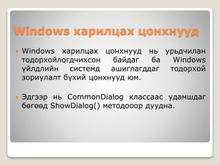 Windows харилцах цонхнууд
 Windows харилцах цонхнууд нь урьдчилан
тодорхойлогдчихсон байдаг ба Windows
үйлдлийн системд ашиглагддаг тодорхой
зориулалт бүхий цонхнууд юм.
 Эдгээр нь CommonDialog классаас удамшдаг
бөгөөд ShowDialog() методооор дуудна.
 
