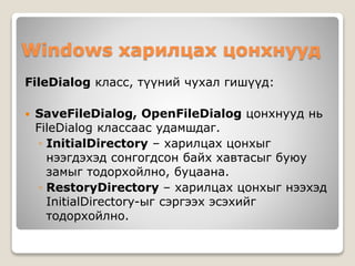 Windows харилцах цонхнууд
FileDialog класс, түүний чухал гишүүд:
 SaveFileDialog, OpenFileDialog цонхнууд нь
FileDialog классаас удамшдаг.
◦ InitialDirectory – харилцах цонхыг
нээгдэхэд сонгогдсон байх хавтасыг буюу
замыг тодорхойлно, буцаана.
◦ RestoryDirectory – харилцах цонхыг нээхэд
InitialDirectory-ыг сэргээх эсэхийг
тодорхойлно.
 