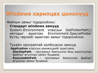 Windows харилцах цонхнууд
Файлын замыг тодорхойлох:
 Стандарт windows замууд
System.Environment классын GetFolderPath()
методыг ашиглан Environment.SpecialFolder
бүтэц төрлийг ашиглан замыг тодорхойлно.
 Тухайн програмтай холбогдсон замууд
Application классын шинжүүдийг ашиглана.
StartUpPath – програмыг биелүүлэх биш ажиллуулах
файлыг агуулсан замыг буцаана.
ExecutablePath – програмыг биелүүлэх файлыг
агуулсан замыг буцаана.
 