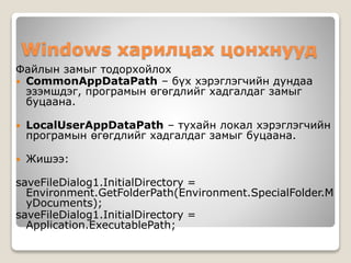 Windows харилцах цонхнууд
Файлын замыг тодорхойлох
 CommonAppDataPath – бүх хэрэглэгчийн дундаа
эзэмшдэг, програмын өгөгдлийг хадгалдаг замыг
буцаана.
 LocalUserAppDataPath – тухайн локал хэрэглэгчийн
програмын өгөгдлийг хадгалдаг замыг буцаана.
 Жишээ:
saveFileDialog1.InitialDirectory =
Environment.GetFolderPath(Environment.SpecialFolder.M
yDocuments);
saveFileDialog1.InitialDirectory =
Application.ExecutablePath;
 