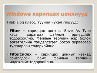 Windows харилцах цонхнууд
FileDialog класс, түүний чухал гишүүд:
 Filter – харилцах цонхны Save As Type
хэсэгт харагдах файлын төрлүүдийг
тодорхойлно. Файлын төрлийн нэр болон
өргөтгөлийн тэмдэглэгээг босоо зураасаар
тусгаарлан тодорхойлно.
 FilterIndex – харилцах цонхыг нээхэд
сонгогдсон байх файлын төрлийн
индексийг тодорхойлно.
 