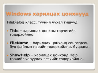 Windows харилцах цонхнууд
FileDialog класс, түүний чухал гишүүд
 Title – харилцах цонхны гарчигийг
тодорхойлно.
 FileName – харилцах цонхонд сонгогдсон
бүх файлын нэрийг тодорхойлно, буцаана.
 ShowHelp – харилцах цонхонд Help
товчийг харуулах эсэхийг тодорхойлно.
 