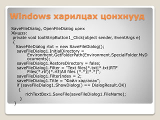 Windows харилцах цонхнууд
SaveFileDialog, OpenFileDialog цонх
Жишээ:
private void toolStripButton1_Click(object sender, EventArgs e)
{
SaveFileDialog rtxt = new SaveFileDialog();
saveFileDialog1.InitialDirectory =
Environment.GetFolderPath(Environment.SpecialFolder.MyD
ocuments);
saveFileDialog1.RestoreDirectory = false;
saveFileDialog1.Filter = "Text files(*.txt|*.txt|RTF
Files(*.rtf)|*.rtf|All files (*.*)|*.*)";
saveFileDialog1.FilterIndex = 2;
saveFileDialog1.Title = "Файл хадгалах";
if (saveFileDialog1.ShowDialog() == DialogResult.OK)
{
richTextBox1.SaveFile(saveFileDialog1.FileName);
}
}
 