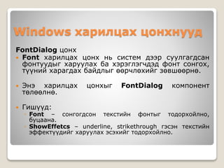 Windows харилцах цонхнууд
FontDialog цонх
 Font харилцах цонх нь систем дээр суулгагдсан
фонтуудыг харуулах ба хэрэглэгчдэд фонт сонгох,
түүний харагдах байдлыг өөрчлөхийг зөвшөөрнө.
 Энэ харилцах цонхыг FontDialog компонент
төлөөлнө.
 Гишүүд:
◦ Font – сонгогдсон текстийн фонтыг тодорхойлно,
буцаана.
◦ ShowEffetcs – underline, strikethrough гэсэн текстийн
эффектүүдийг харуулах эсэхийг тодорхойлно.
 