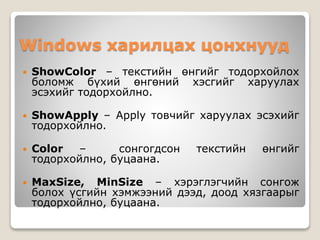 Windows харилцах цонхнууд
 ShowColor – текстийн өнгийг тодорхойлох
боломж бүхий өнгөний хэсгийг харуулах
эсэхийг тодорхойлно.
 ShowApply – Apply товчийг харуулах эсэхийг
тодорхойлно.
 Color – сонгогдсон текстийн өнгийг
тодорхойлно, буцаана.
 MaxSize, MinSize – хэрэглэгчийн сонгож
болох үсгийн хэмжээний дээд, доод хязгаарыг
тодорхойлно, буцаана.
 