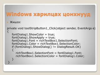 Windows харилцах цонхнууд
 Жишээ:
private void toolStripButton1_Click(object sender, EventArgs e)
{
fontDialog1.ShowColor = true;
fontDialog1.ShowApply = true;
fontDialog1.Font = richTextBox1.SelectionFont;
fontDialog1.Color = richTextBox1.SelectionColor;
if (fontDialog1.ShowDialog() != DialogResult.OK)
{
richTextBox1.SelectionFont = fontDialog1.Font;
richTextBox1.SelectionColor = fontDialog1.Color;
}
}
 