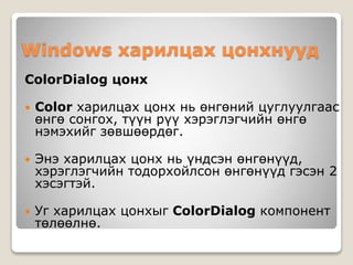 Windows харилцах цонхнууд
ColorDialog цонх
 Color харилцах цонх нь өнгөний цуглуулгаас
өнгө сонгох, түүн рүү хэрэглэгчийн өнгө
нэмэхийг зөвшөөрдөг.
 Энэ харилцах цонх нь үндсэн өнгөнүүд,
хэрэглэгчийн тодорхойлсон өнгөнүүд гэсэн 2
хэсэгтэй.
 Уг харилцах цонхыг ColorDialog компонент
төлөөлнө.
 